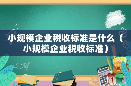 小規(guī)模企業(yè)稅收標(biāo)準(zhǔn)是什么（小規(guī)模企業(yè)稅收標(biāo)準(zhǔn)）