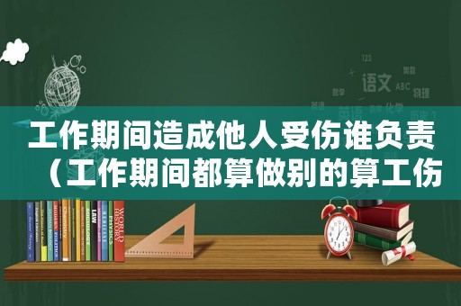 工作期間造成他人受傷誰負責（工作期間都算做別的算工傷么）