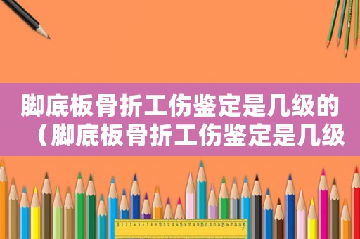 腳底板骨折工傷鑒定是幾級的（腳底板骨折工傷鑒定是幾級）