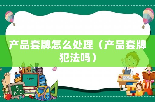 產品套牌怎么處理（產品套牌犯法嗎）