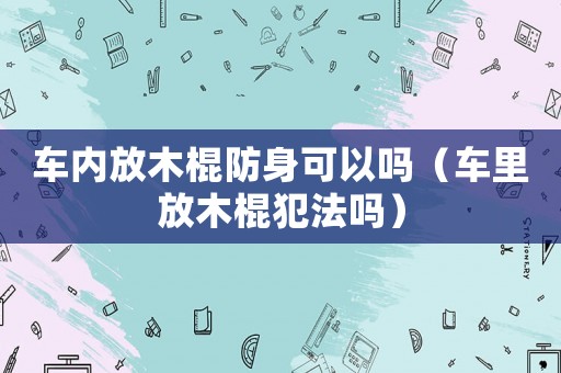 車內放木棍防身可以嗎（車里放木棍犯法嗎）
