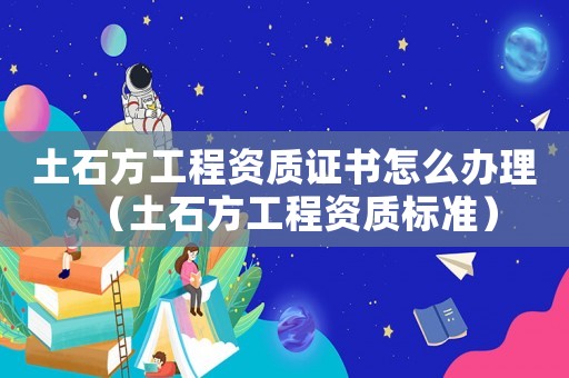 土石方工程資質證書怎么辦理（土石方工程資質標準）
