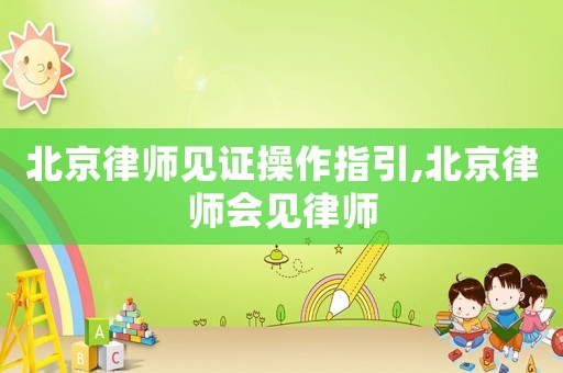 北京律師見證操作指引,北京律師會見律師