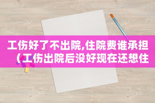 工傷好了不出院,住院費誰承擔（工傷出院后沒好現在還想住院咋辦）