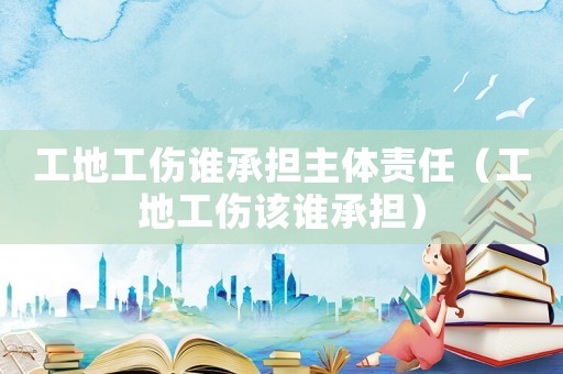 工地工傷誰承擔主體責任（工地工傷該誰承擔）