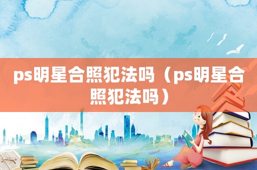 ps明星合照犯法嗎（ps明星合照犯法嗎）