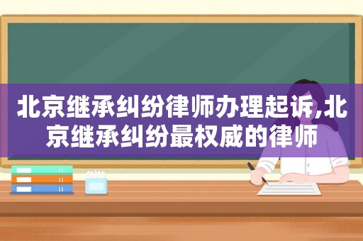 北京繼承糾紛律師辦理起訴,北京繼承糾紛最權威的律師