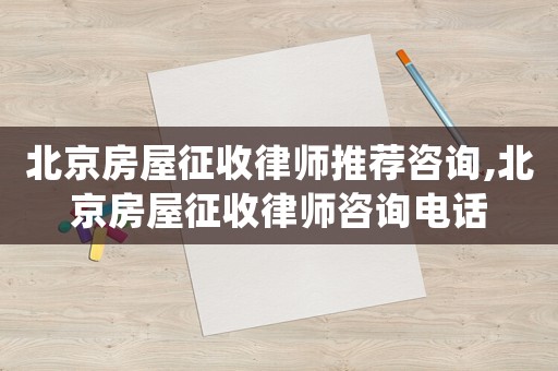 北京房屋征收律師推薦咨詢,北京房屋征收律師咨詢電話
