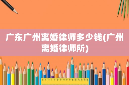 廣東廣州離婚律師多少錢(廣州離婚律師所)