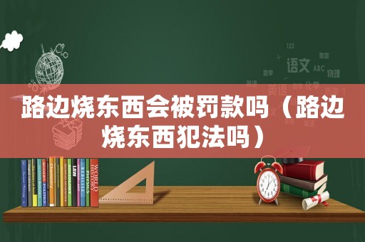 路邊燒東西會被罰款嗎（路邊燒東西犯法嗎）