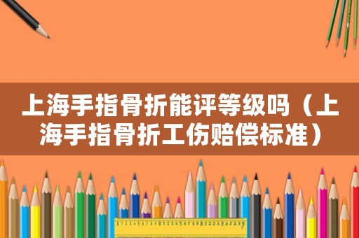 上海手指骨折能評等級嗎（上海手指骨折工傷賠償標準）