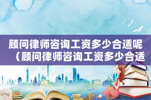 顧問律師咨詢工資多少合適呢（顧問律師咨詢工資多少合適）