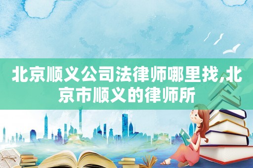 北京順義公司法律師哪里找,北京市順義的律師所
