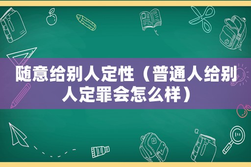 隨意給別人定性（普通人給別人定罪會怎么樣）