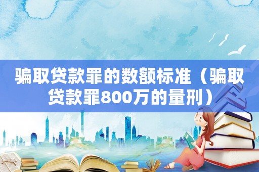 騙取貸款罪的數額標準（騙取貸款罪800萬的量刑）