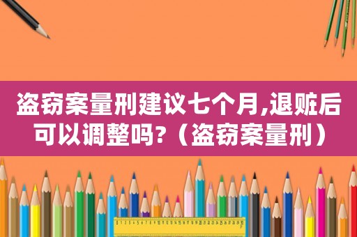 盜竊案量刑建議七個月,退贓后可以調(diào)整嗎?（盜竊案量刑）