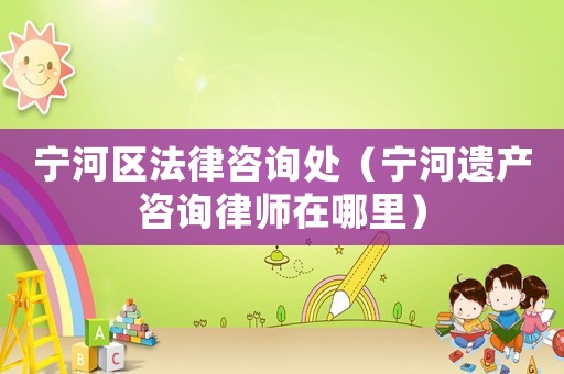 寧河區(qū)法律咨詢處（寧河遺產(chǎn)咨詢律師在哪里）