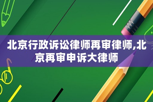北京行政訴訟律師再審律師,北京再審申訴大律師