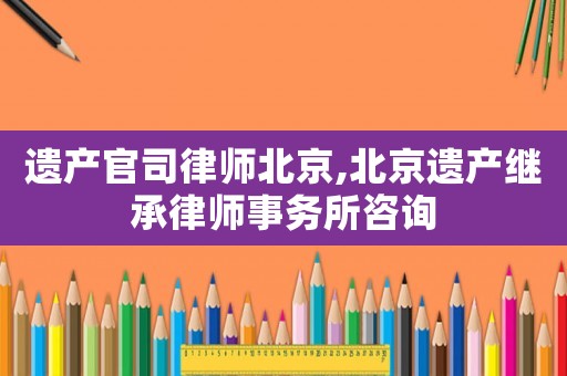 遺產(chǎn)官司律師北京,北京遺產(chǎn)繼承律師事務所咨詢
