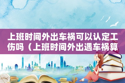 上班時(shí)間外出車(chē)禍可以認(rèn)定工傷嗎（上班時(shí)間外出遇車(chē)禍算工傷嗎）