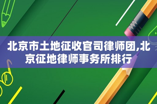 北京市土地征收官司律師團,北京征地律師事務所排行