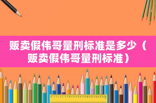 販賣假偉哥量刑標準是多少（販賣假偉哥量刑標準）