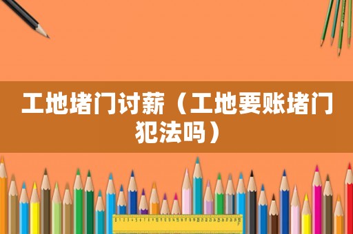 工地堵門討薪（工地要賬堵門犯法嗎）