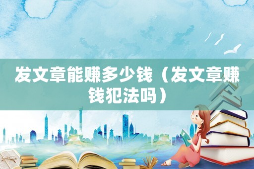 發(fā)文章能賺多少錢（發(fā)文章賺錢犯法嗎）