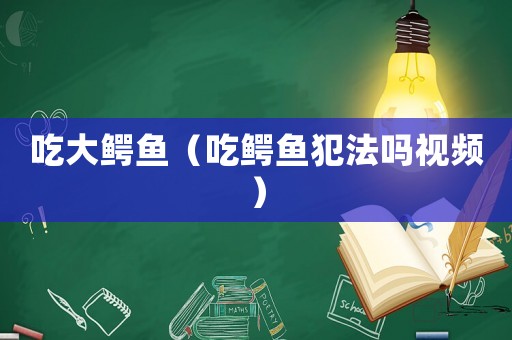 吃大鱷魚（吃鱷魚犯法嗎視頻）