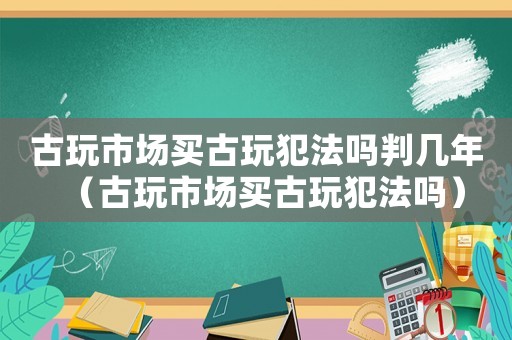 古玩市場買古玩犯法嗎判幾年（古玩市場買古玩犯法嗎）