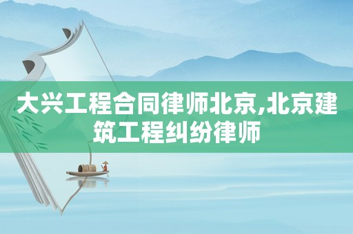 大興工程合同律師北京,北京建筑工程糾紛律師
