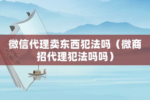 微信代理賣東西犯法嗎（微商招代理犯法嗎嗎）