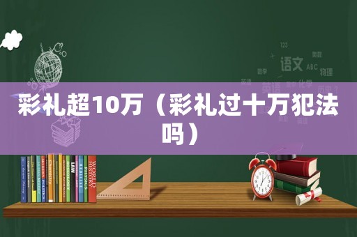 彩禮超10萬（彩禮過十萬犯法嗎）