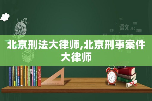 北京刑法大律師,北京刑事案件大律師