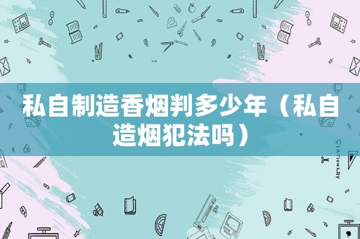 私自制造香煙判多少年（私自造煙犯法嗎）