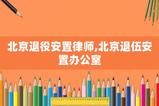 北京退役安置律師,北京退伍安置辦公室