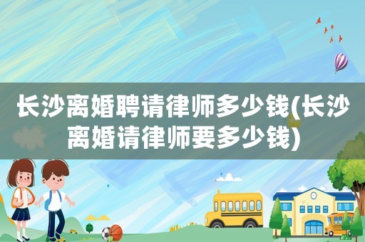 長沙離婚聘請律師多少錢(長沙離婚請律師要多少錢)