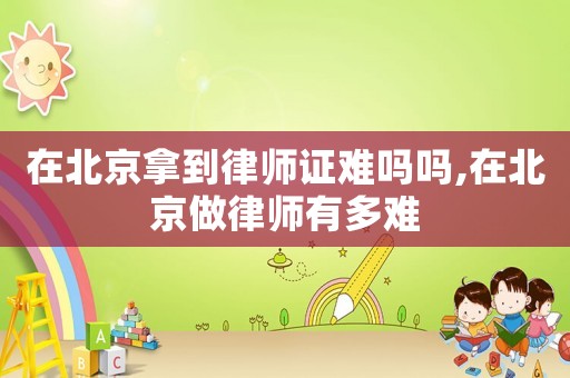 在北京拿到律師證難嗎嗎,在北京做律師有多難