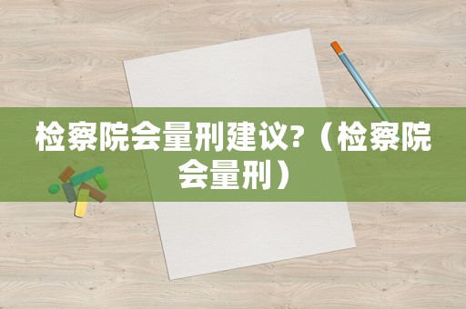 檢察院會(huì)量刑建議?（檢察院會(huì)量刑）