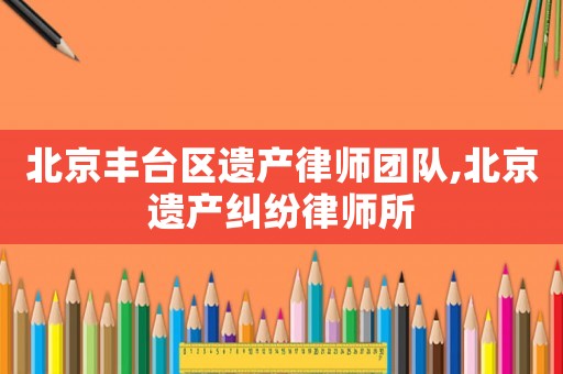 北京豐臺區(qū)遺產(chǎn)律師團隊,北京遺產(chǎn)糾紛律師所