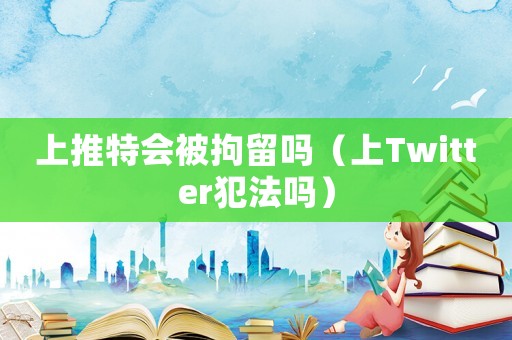 上推特會被拘留嗎（上Twitter犯法嗎）