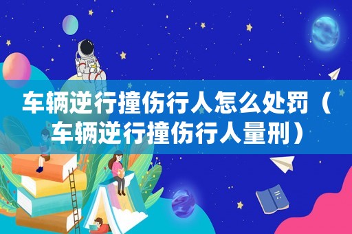 車輛逆行撞傷行人怎么處罰（車輛逆行撞傷行人量刑）
