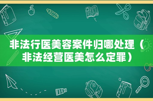 非法行醫美容案件歸哪處理（非法經營醫美怎么定罪）