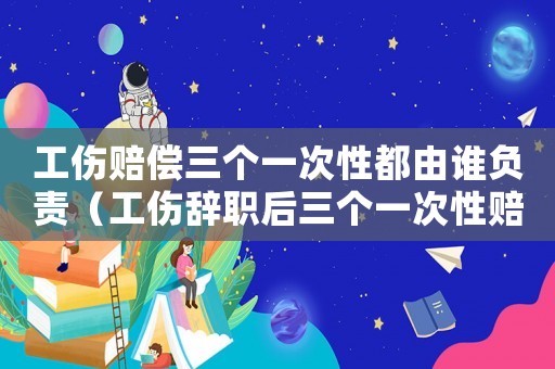 工傷賠償三個一次性都由誰負責（工傷辭職后三個一次性賠償是）
