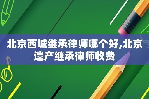 北京西城繼承律師哪個好,北京遺產繼承律師收費