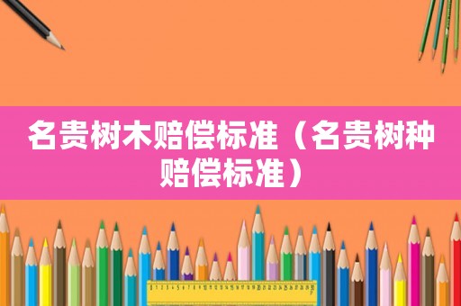 名貴樹(shù)木賠償標(biāo)準(zhǔn)（名貴樹(shù)種賠償標(biāo)準(zhǔn)）