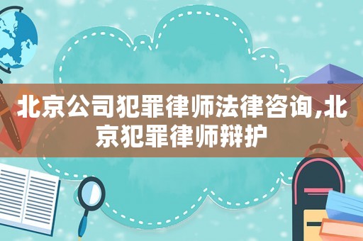 北京公司犯罪律師法律咨詢,北京犯罪律師辯護