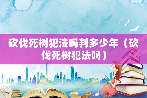 砍伐死樹犯法嗎判多少年（砍伐死樹犯法嗎）