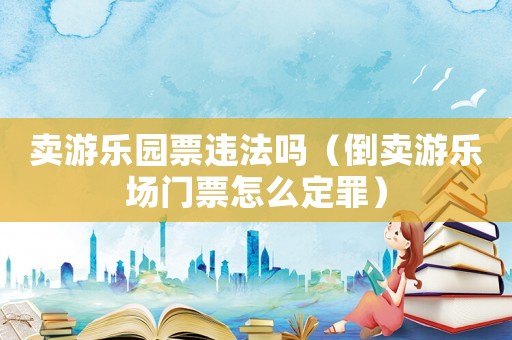 賣游樂園票違法嗎（倒賣游樂場(chǎng)門票怎么定罪）