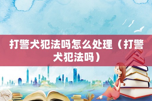 打警犬犯法嗎怎么處理（打警犬犯法嗎）